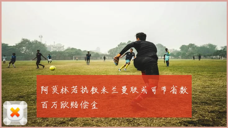 阿莫林若执教米兰曼联或可节省数百万欧赔偿金