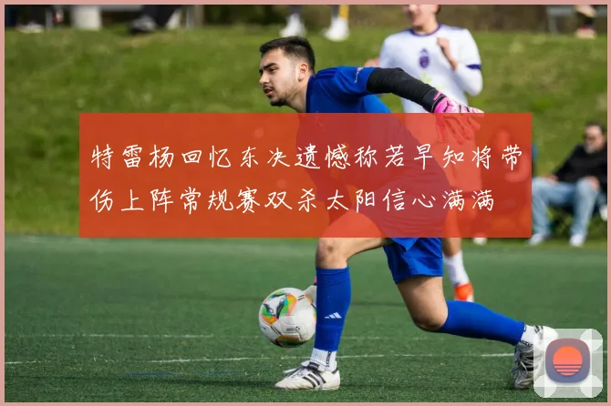 特雷杨回忆东决遗憾称若早知将带伤上阵常规赛双杀太阳信心满满