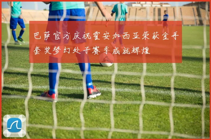 巴萨官方庆祝霍安加西亚荣获金手套奖梦幻处子赛季成就辉煌