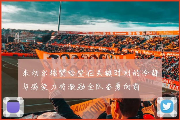 米切尔称赞哈登在关键时刻的冷静与感染力将激励全队奋勇向前