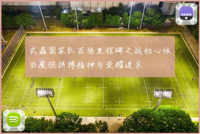 武磊国家队百场里程碑之战初心依旧展现拼搏精神与荣耀追求