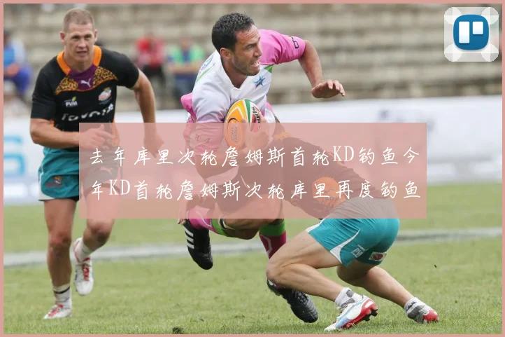 去年库里次轮詹姆斯首轮KD钓鱼今年KD首轮詹姆斯次轮库里再度钓鱼的奇妙对比
