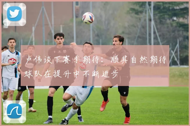 卢伟谈下赛季期待：顺其自然期待球队在提升中不断进步