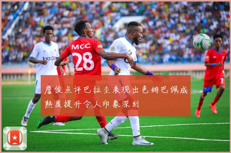 詹俊点评巴拉圭表现出色姆巴佩成熟度提升令人印象深刻