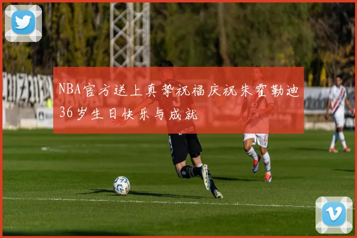 NBA官方送上真挚祝福庆祝朱霍勒迪36岁生日快乐与成就