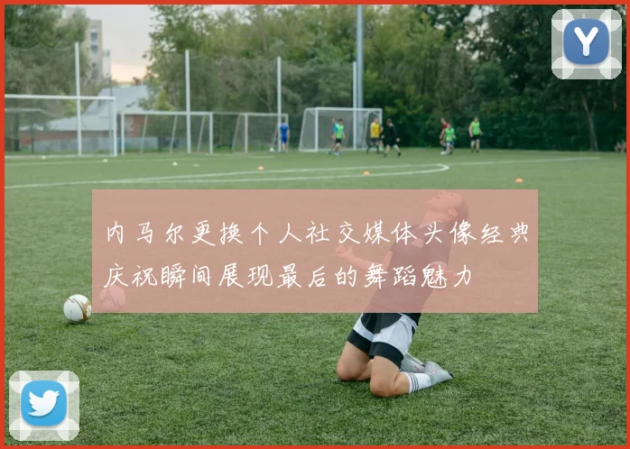 内马尔更换个人社交媒体头像经典庆祝瞬间展现最后的舞蹈魅力