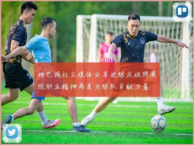姆巴佩社交媒体分享进球庆祝照展现职业精神再度为球队贡献力量