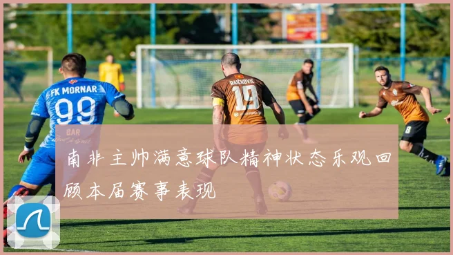 南非主帅满意球队精神状态乐观回顾本届赛事表现