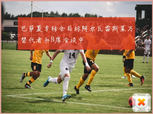 巴萨夏季转会目标阿尔瓦雷斯莱万替代者和B席洽谈中