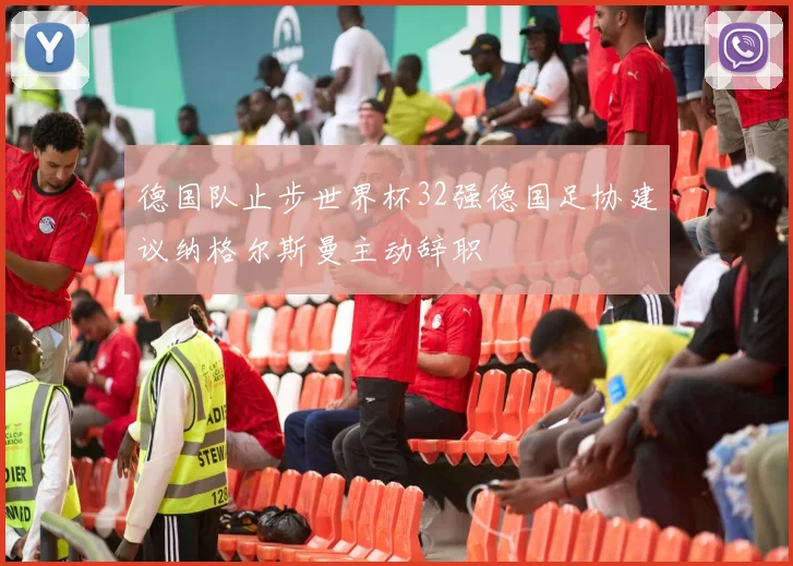德国队止步世界杯32强德国足协建议纳格尔斯曼主动辞职