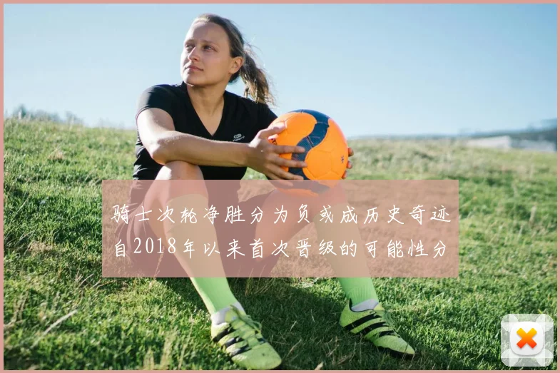 骑士次轮净胜分为负或成历史奇迹自2018年以来首次晋级的可能性分析